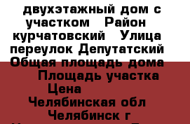 двухэтажный дом с участком › Район ­ курчатовский › Улица ­ переулок Депутатский › Общая площадь дома ­ 200 › Площадь участка ­ 6 › Цена ­ 6 500 000 - Челябинская обл., Челябинск г. Недвижимость » Дома, коттеджи, дачи продажа   . Челябинская обл.,Челябинск г.